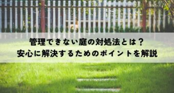 管理できない庭の対処法とは？安心に解決するためのポイントを解説