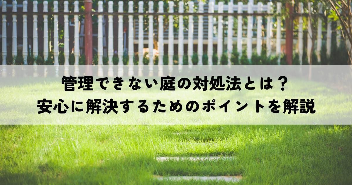 管理できない庭の対処法とは？安心に解決するためのポイントを解説