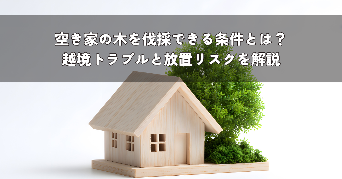 空き家の木を伐採できる条件とは？越境トラブルと放置リスクを解説